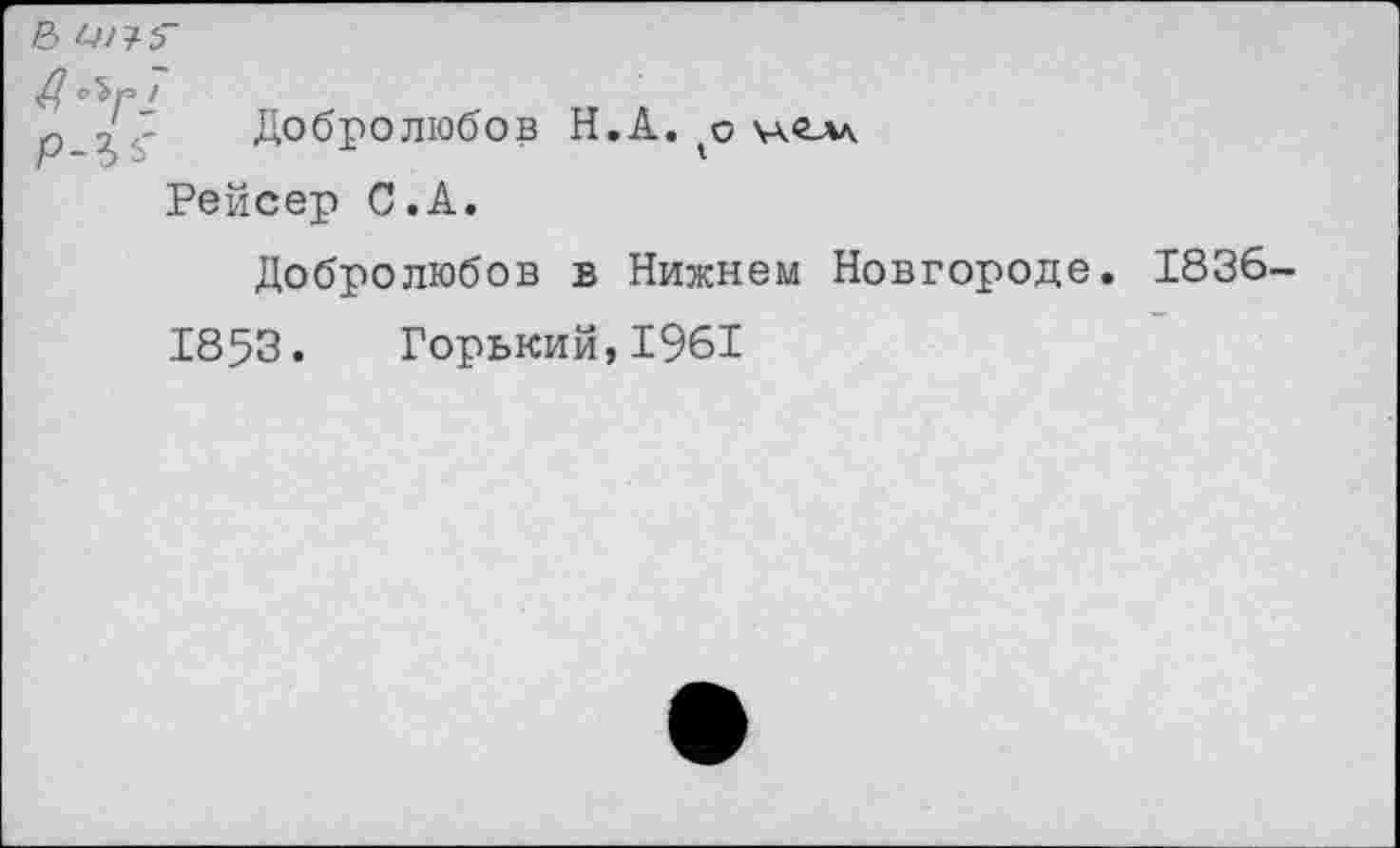 ﻿& 1-4^5"
д '
ю ,'.3 Добролюбов Н.А. о 'Ав.Ал
г ~э ->	1
Рейсер С.А.
Добролюбов в Нижнем Новгороде. 1836-
1853. Горький,1961